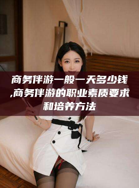 通辽商务伴游一般一天多少钱,商务伴游的职业素质要求和培养方法