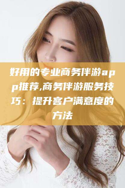 通辽好用的专业商务伴游app推荐,商务伴游服务技巧：提升客户满意度的方法