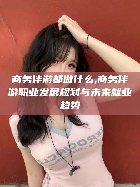 通辽商务伴游都做什么,商务伴游职业发展规划与未来就业趋势