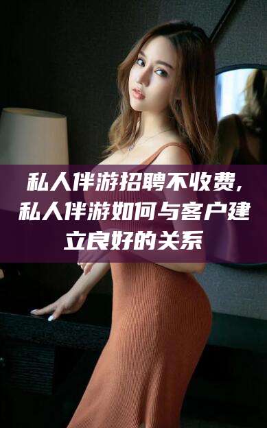 通辽私人伴游招聘不收费,私人伴游如何与客户建立良好的关系
