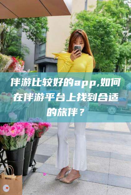 通辽伴游比较好的app,如何在伴游平台上找到合适的旅伴？