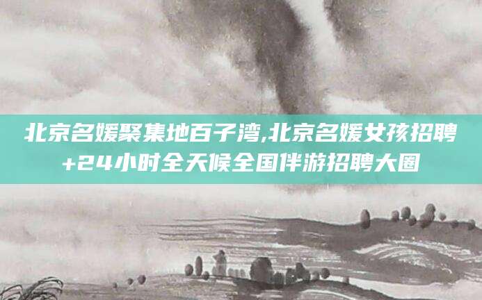 通辽北京名媛聚集地百子湾,北京名媛女孩招聘+24小时全天候全国伴游招聘大圈