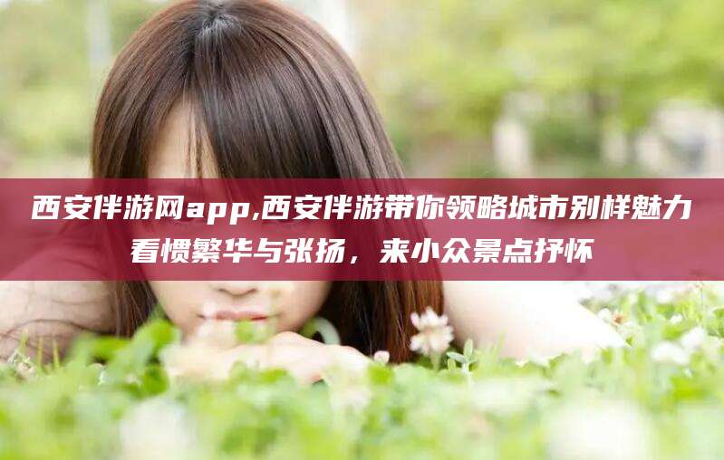 通辽西安伴游网app,西安伴游带你领略城市别样魅力看惯繁华与张扬，来小众景点抒怀