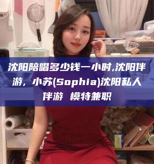 通辽沈阳陪唱多少钱一小时,沈阳伴游,贠小苏(Sophia)沈阳私人伴游 模特兼职