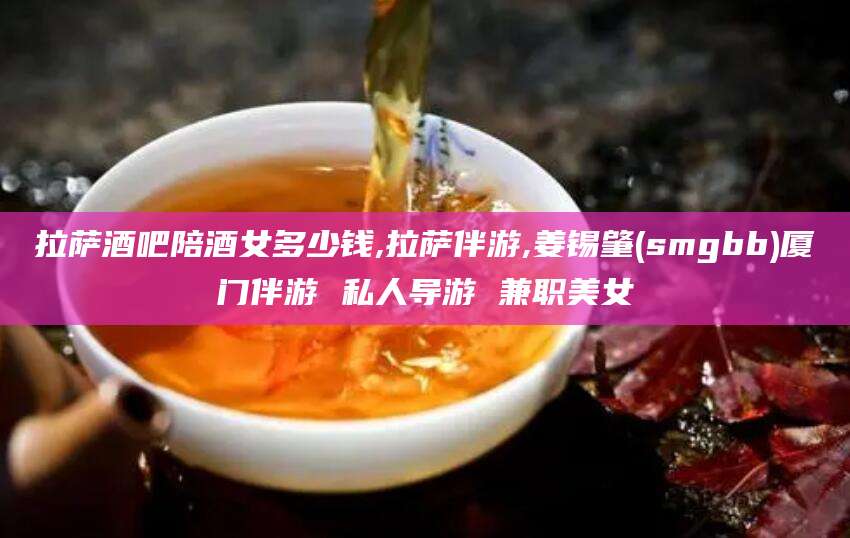 通辽拉萨酒吧陪酒女多少钱,拉萨伴游,姜锡肇(smgbb)厦门伴游 私人导游 兼职美女