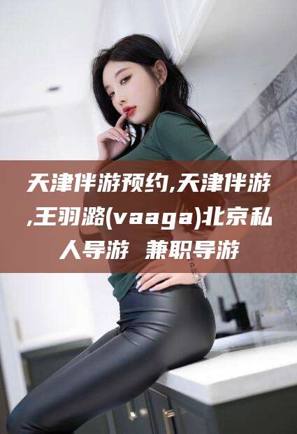 通辽天津伴游预约,天津伴游,王羽潞(vaaga)北京私人导游 兼职导游