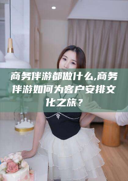 商务伴游都做什么,商务伴游如何为客户安排文化之旅?