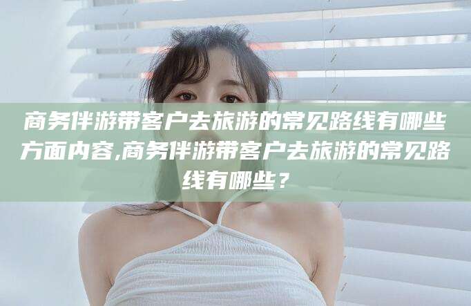 通辽商务伴游带客户去旅游的常见路线有哪些方面内容,商务伴游带客户去旅游的常见路线有哪些？