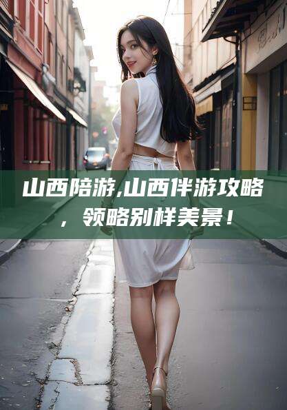 通辽山西陪游,山西伴游攻略，领略别样美景！