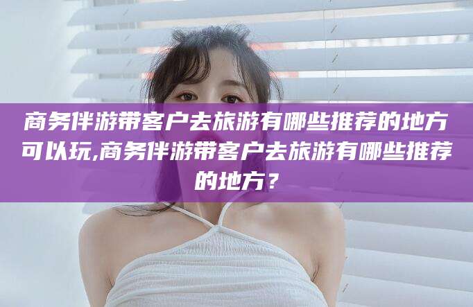 通辽商务伴游带客户去旅游有哪些推荐的地方可以玩,商务伴游带客户去旅游有哪些推荐的地方？