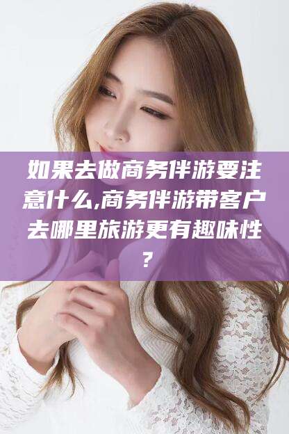 通辽如果去做商务伴游要注意什么,商务伴游带客户去哪里旅游更有趣味性？