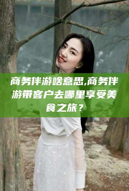 通辽商务伴游啥意思,商务伴游带客户去哪里享受美食之旅？