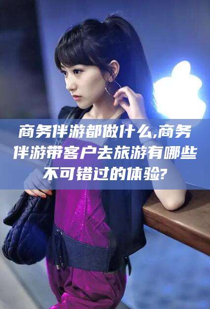 通辽商务伴游都做什么,商务伴游带客户去旅游有哪些不可错过的体验?