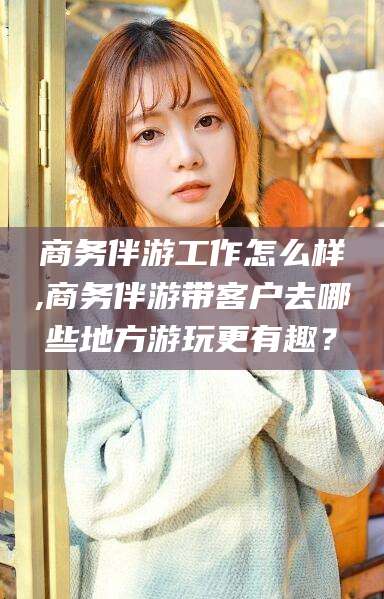 通辽商务伴游工作怎么样,商务伴游带客户去哪些地方游玩更有趣？