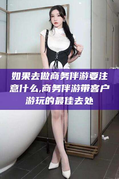 通辽如果去做商务伴游要注意什么,商务伴游带客户游玩的最佳去处