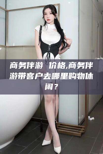 通辽商务伴游 价格,商务伴游带客户去哪里购物休闲？