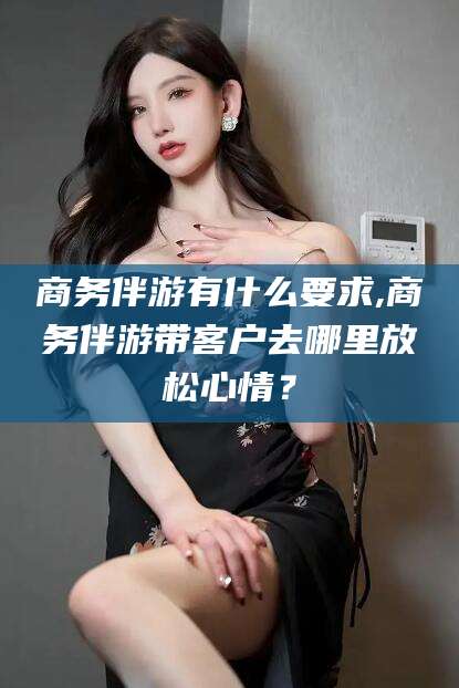 通辽商务伴游有什么要求,商务伴游带客户去哪里放松心情？