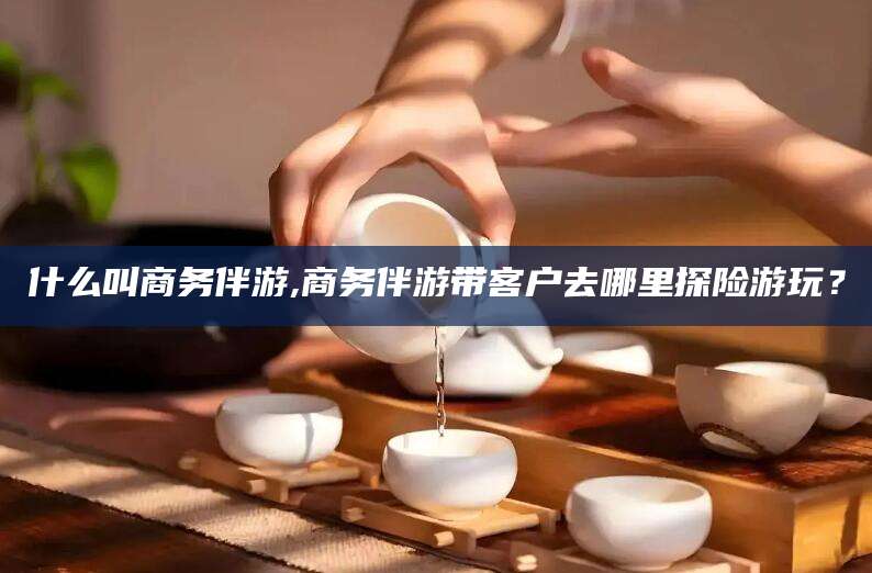 通辽什么叫商务伴游,商务伴游带客户去哪里探险游玩？