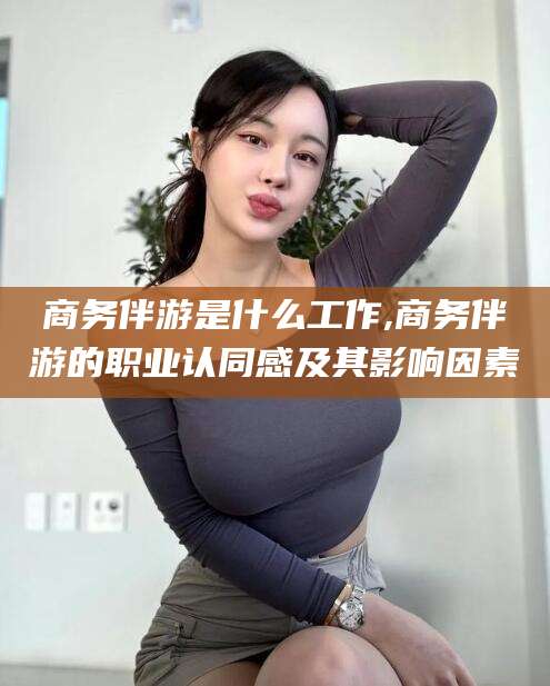 通辽商务伴游是什么工作,商务伴游的职业认同感及其影响因素