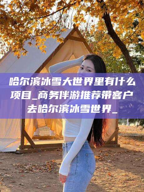 通辽哈尔滨冰雪大世界里有什么项目_商务伴游推荐带客户去哈尔滨冰雪世界_