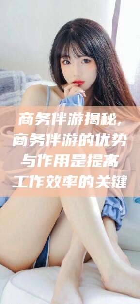 通辽商务伴游揭秘,商务伴游的优势与作用是提高工作效率的关键